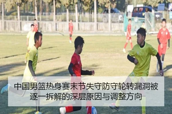 中国男篮热身赛末节失守防守轮转漏洞被逐一拆解的深层原因与调整方向